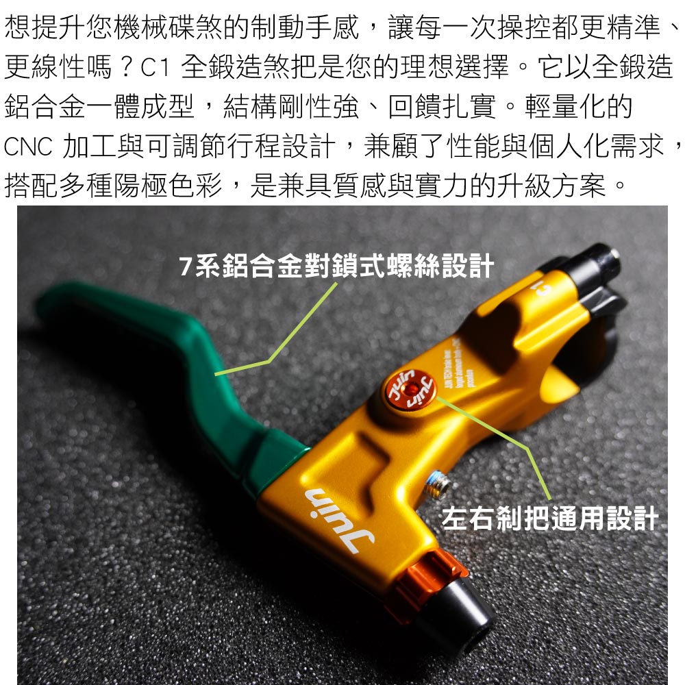 想提升您機械碟煞的制動手感,讓每一次操控都更精準、更線性嗎?C1 全鍛造煞把是您的理想選擇。它以全鍛造鋁合金一體成型,結構剛性強、回饋扎實。輕量化的CNC 加工與可調節行程設計,兼顧了性能與個人化需求,搭配多種陽極色彩,是兼具質感與實力的升級方案。7系鋁合金對鎖式螺絲設計左右把通用設計