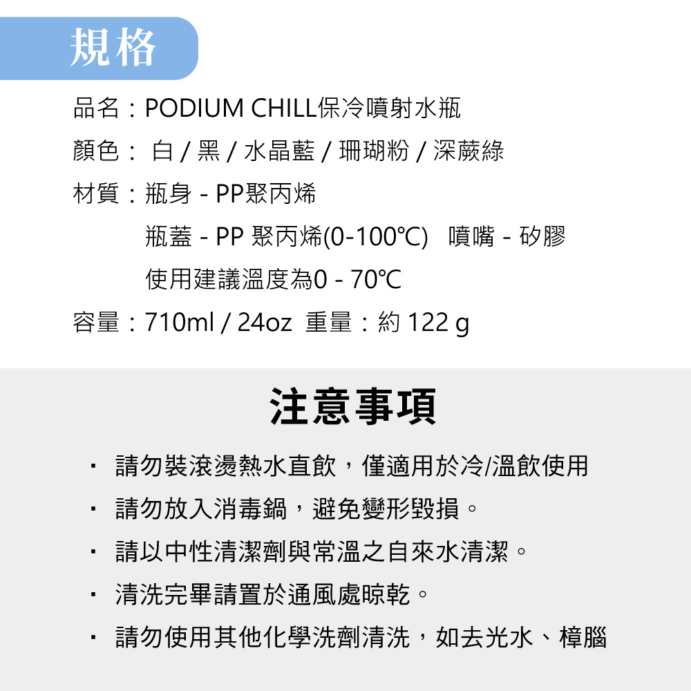 規格品名PODIUM CHILL保冷噴射水瓶顏色:白/黑/水晶藍/珊瑚粉/深蕨綠材質:瓶身  PP聚丙烯瓶蓋 - PP 聚丙烯(0-100℃) 噴嘴 - 矽膠使用建議溫度為0-70℃容量: 710ml / 24oz 重量:約 122 g注意事項請勿裝滾燙熱水直飲,僅適用於冷/溫飲使用請勿放入消毒鍋,避免變形毀損。請以中性清潔劑與常溫之自來水清潔。清洗完畢請置於通風處晾乾。請勿使用其他化學洗劑清洗,如去光水、樟腦