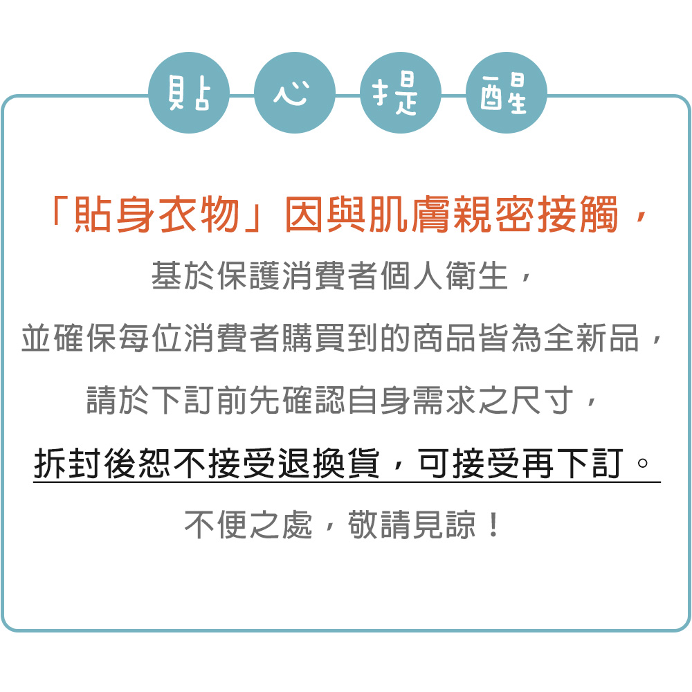 貼 提醒「貼身衣物」因與肌膚親密接觸,基於保護消費者個人衛生,並確保每位消費者購買到的商品皆為全新品,請於下訂前先確認自身需求之尺寸,拆封後恕不接受退換貨,可接受再下訂。不便之處,敬請見諒!