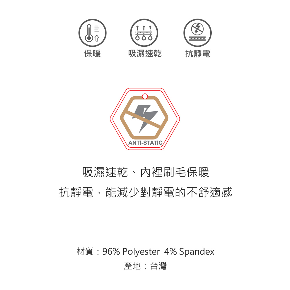 000保暖吸濕速乾抗靜電ANTI-STATIC吸濕速乾、內裡刷毛保暖抗靜電,能減少對靜電的不舒適感材質:96% Polyester 4% Spandex產地:台灣