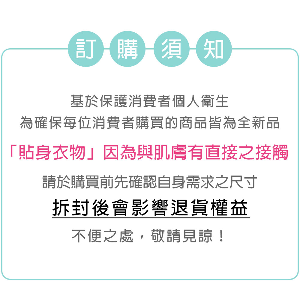 訂購須知基於保護消費者個人衛生為確保每位消費者購買的商品皆為全新品「貼身衣物」因為與肌膚有直接之接觸請於購買前先確認自身需求之尺寸拆封後會影響退貨權益不便之處,敬請見諒!