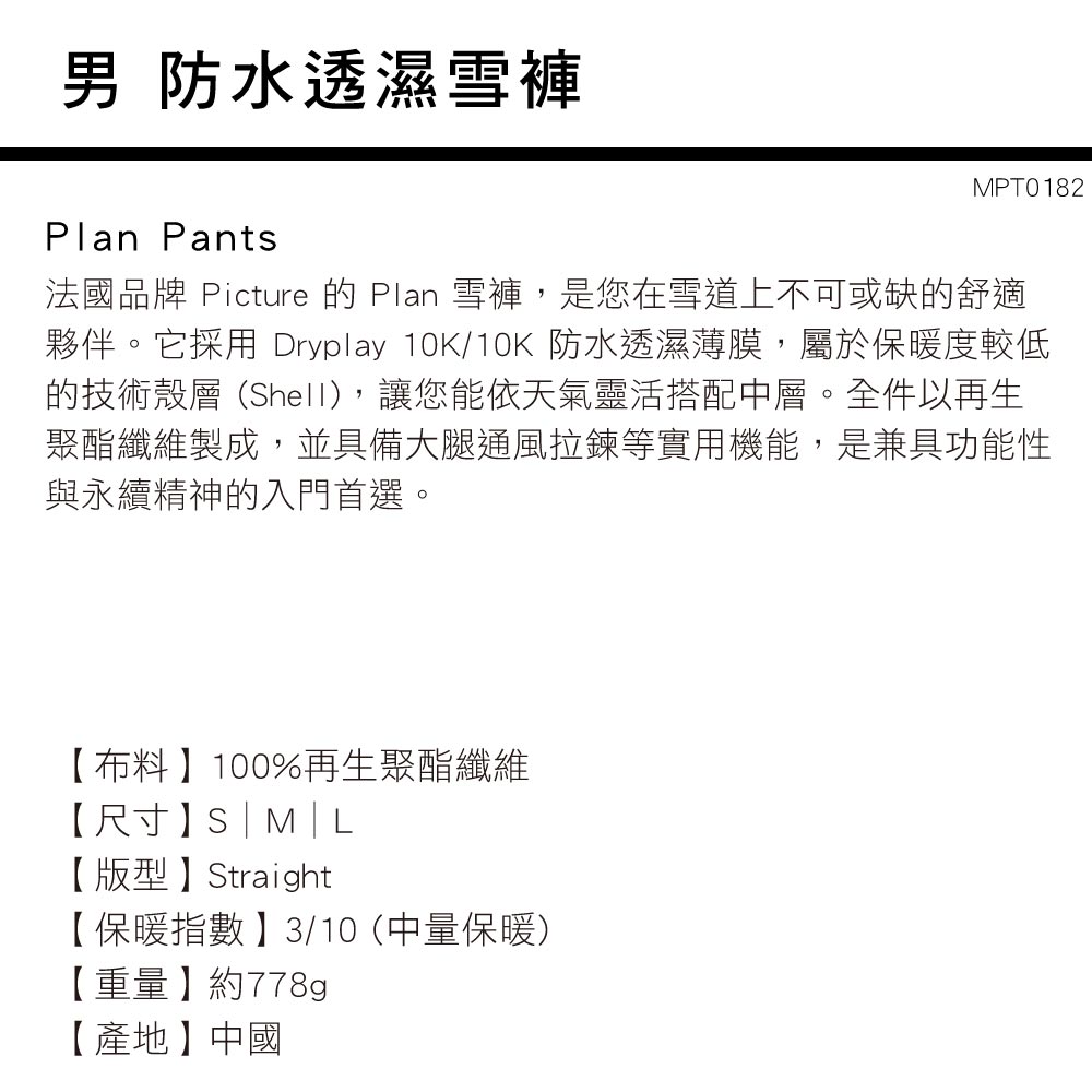 男 防水透濕雪褲Plan PantsMPT0182法國品牌 Picture 的 Plan 雪褲,是您在雪道上不可或缺的舒適夥伴。它採用 Dryplay 10K/10K 防水透濕薄膜,屬於保暖度較低的技術殼層(Shell),讓您能依天氣靈活搭配層。全件以再生聚酯纖維製成,並具備大腿通風拉鍊等實用機能,是兼具功能性與永續精神的入門首選。【布料】100%再生聚酯纖維【尺寸】S|【版型】Straight【保暖指數】3/10 (中量保暖)【重量】約778g【產地】中國