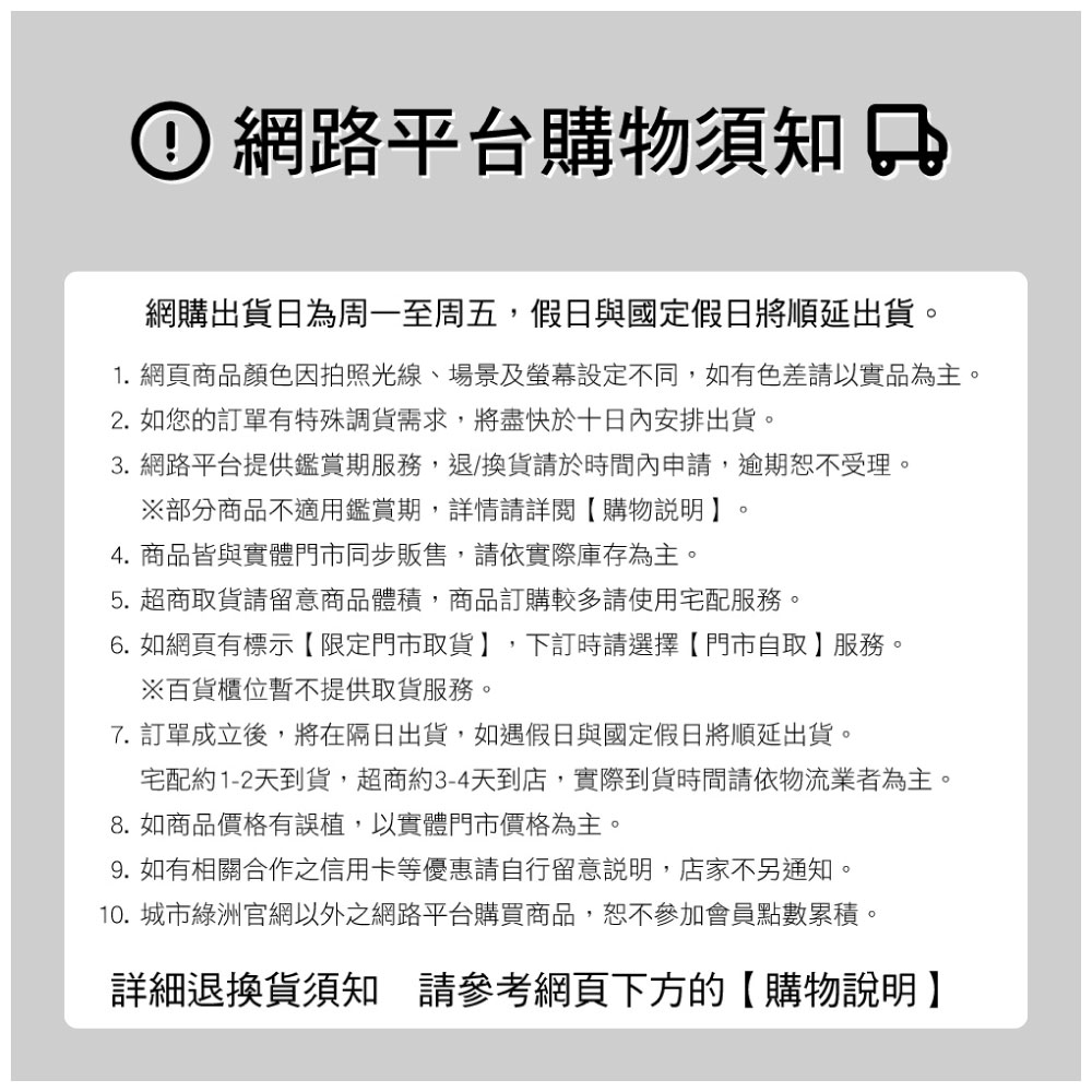 網路平台購物須知網購出貨日為周一至周五,假日與國定假日將順延出貨1. 網頁商品顏色因拍照光線、場景及螢幕設定不同,如有色差請以實品為主。2. 如您的訂單有特殊調貨需求,將盡快於十日內安排出貨。3. 網路平台提供鑑賞期服務,退換貨請於時間內申請,逾期恕不受理。部分商品不適用鑑賞期,詳情請詳閱【購物說明】4. 商品皆與實體門市同步販售,請依實際庫存為主。。5. 超商取貨請留意商品體積,商品訂購較多請使用宅配服務。6. 如網頁有標示【限定門市取貨】,下訂時請選擇【門市自取】服務。※百貨櫃位提供取貨服務。7. 訂單成立後,將在隔日出貨,如遇假日與國定假日將順延出貨。宅配約1-2天到貨,超商約3-4天到店,實際到貨時間請依物流業者為主。8. 如商品價格有誤植,以實體門市價格為主。9.如有相關合作之信用卡等優惠請自行留意說明,店家不另通知。10. 城市綠洲官網以外之網路平台購買商品,恕不參加會員點數累積。詳細退換貨須知 請參考網頁下方的【購物說明】
