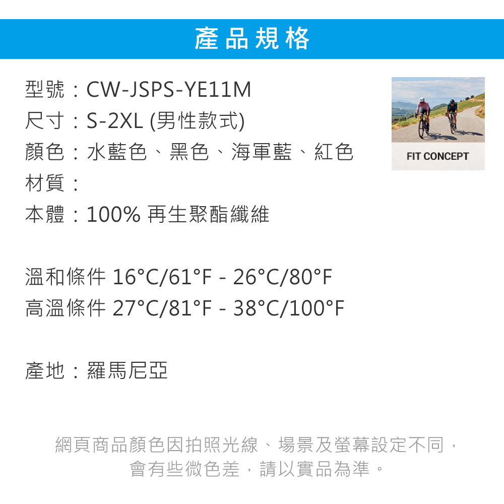 產品規格型號CW-JSPS-YE11M尺寸:S-2XL (男性款式)顏色:水藍色、黑色、海軍藍、紅色FIT CONCEPT材質:本體:100%再生聚酯纖維溫和條件 16/61F-26C/80°F高溫條件 27°C/81°F-38°C/100°F產地:羅馬尼亞網頁商品顏色因拍照光線、場景及螢幕設定不同,會有些微色差,請以實品為準。