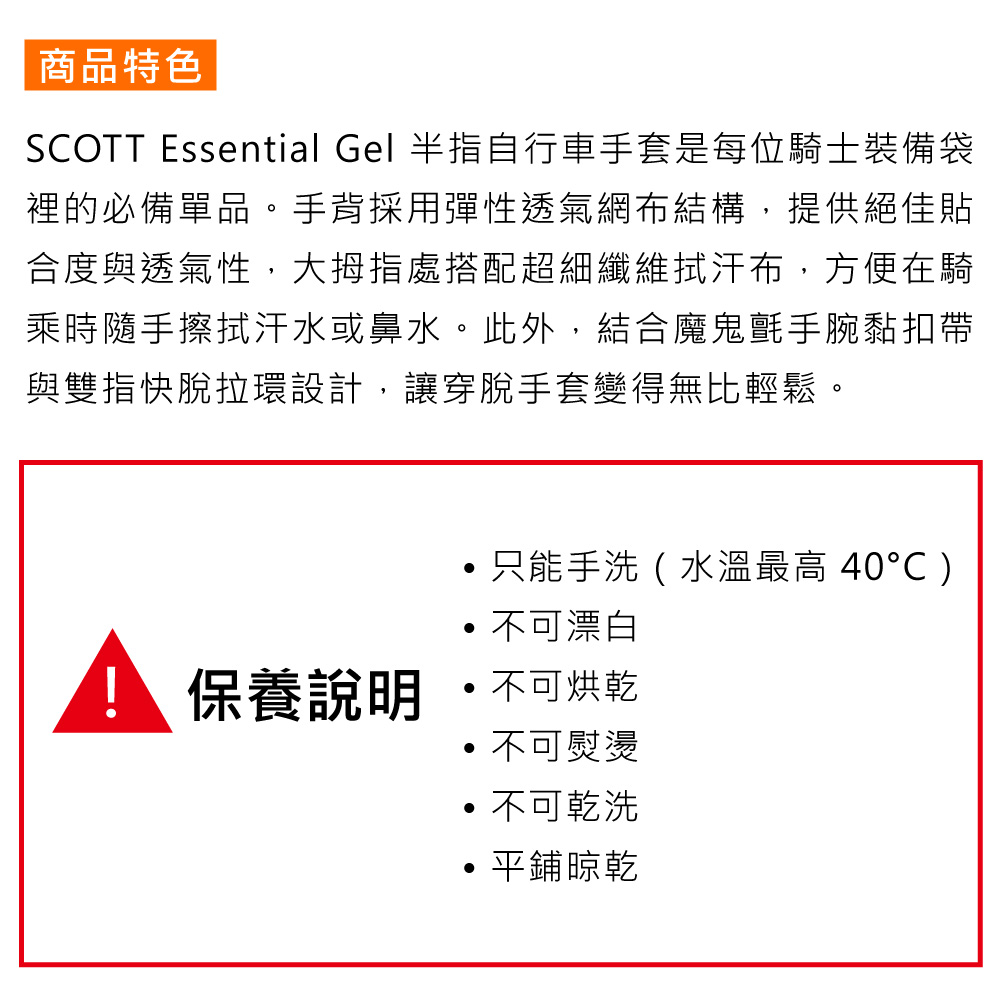 商品特色SCOTT Essential Gel 半指自行車手套是每位騎士裝備袋裡的必備單品。手背採用彈性透氣網布結構,提供絕佳貼合度與透氣性,大拇指處搭配超細纖維拭汗布,方便在騎乘時隨手擦拭汗水或鼻水。此外,結合魔鬼氈手腕黏扣帶與雙指快脫拉環設計,讓穿脫手套變得無比輕鬆。只能手洗(水溫最高 40)不可漂白保養說明  不可烘乾不可熨燙不可乾洗平鋪晾乾