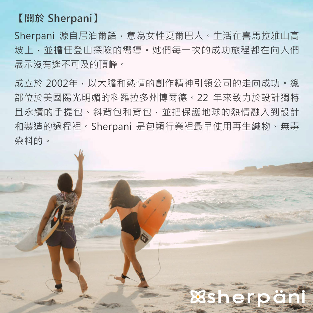 【關於 Sherpani】Sherpani 源自尼泊爾語,意為女性夏爾巴人。生活在喜馬拉雅山高坡上,並擔任登山探險的嚮導。她們每一次的成功旅程都在向人們展示沒有遙不可及的頂峰。成立於2002年,以大膽和熱情的創作精神引領公司的走向成功。總部位於美國陽光明媚的科羅拉多州博爾德。22年來致力於設計獨特且永續的手提包、斜背包和背包,並把保護地球的熱情融入到設計和製造的過程裡。Sherpani 是包類行業裡最早使用再生織物、無毒染料的。sherpăni