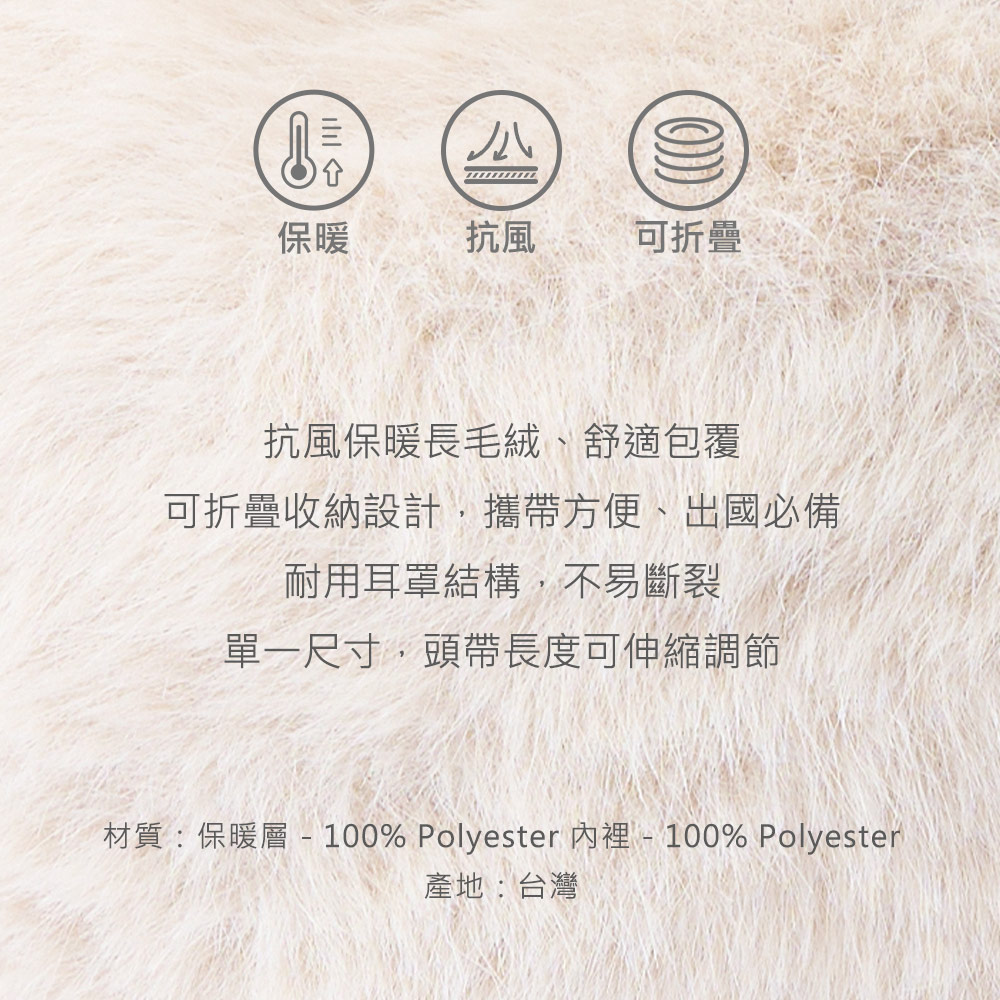 保暖抗風 可折疊抗風保暖長毛絨、舒適包覆可折疊收納設計,攜帶方便、出國必備耐用耳罩結構,不易斷裂單一尺寸,頭帶長度可伸縮調節材質:保暖層 - 100% Polyester 裡 - 100% Polyester產地:台灣