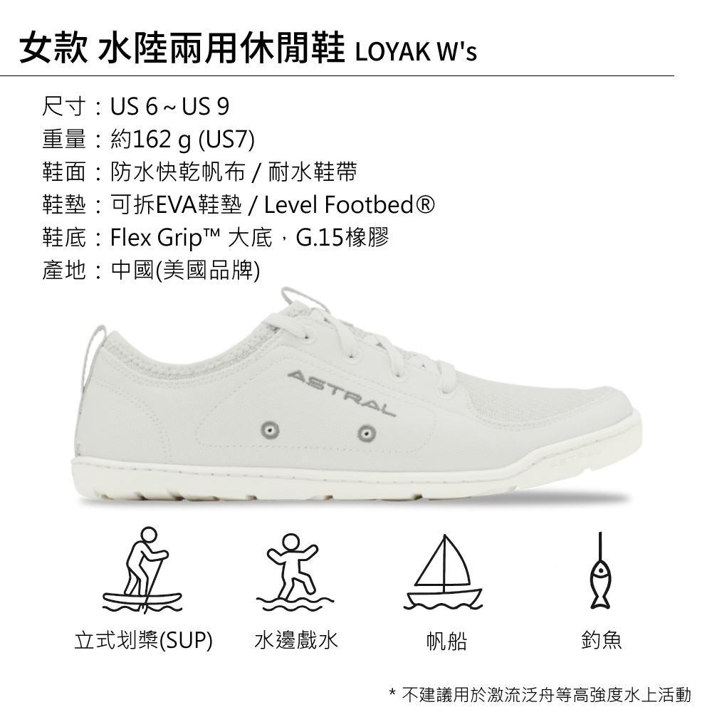 女款 水陸兩用休閒鞋 LOYAK Ws尺寸 US 6 ~ US 9重量約162 g (US7)鞋面:防水快乾帆布/耐水鞋帶鞋墊:可拆EVA鞋墊 / Level Footbed®鞋底:Flex Grip™ 大底,G.15橡膠產地:中國(美國品牌)ASTRAL立式划槳(SUP)水邊戲水帆船釣魚* 不建議用於激流泛舟等高強度水上活動