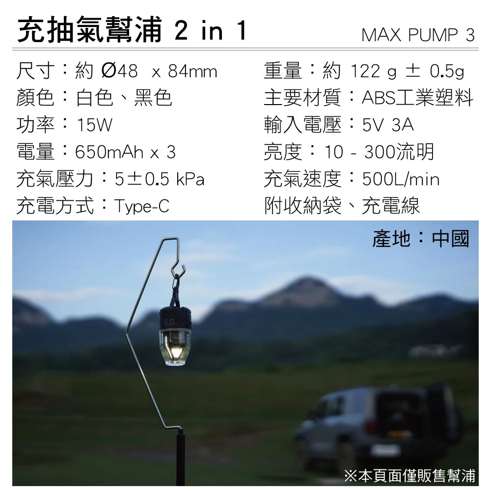 充抽氣幫浦 2 in 1尺寸:約 Ø48 x 84mm顏色:白色、黑色功率:15W電量:650mAh x 3充氣壓力:5±0.5 kPa充電方式:Type-CMAX PUMP 3重量:約 122 g ± 0.5g主要材質:ABS工業塑料輸入電壓:5V 3A亮度:10 - 300流明充氣速度:500L/min附收納袋、充電線產地:中國※本頁面僅販售幫浦