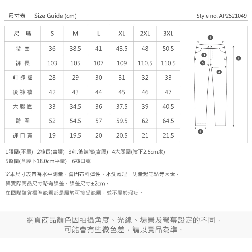 尺寸表 | ize Guide (cm)尺碼SMLXL2XL3XL圍3638.54143.54850.5褲長103105107109110.5110.5前褲2829303132後褲襠42433344454647大腿圍3334.53637.53940.5臀圍5254.55759.56264.5褲口寬1919.5202020.52121.51圍(平量) 2褲長(含腰) 3前.後褲襠(含腰) 4大腿圍(襠下2.5cm處)5臀圍(含腰下18.0cm平量) 6褲口寬※本尺寸表皆為水平測量,會因布料彈性、水洗處理、測量起訖點等因素,與實際商品尺寸略有誤差,誤差尺寸±2cm,在國際驗貨標準範圍都是屬於可接受範圍,並不屬於瑕疵。Style no. AP2521049網頁商品顏色因拍攝角度、光線、場景及螢幕設定的不同,可能會有些微色差,請以實品為準。