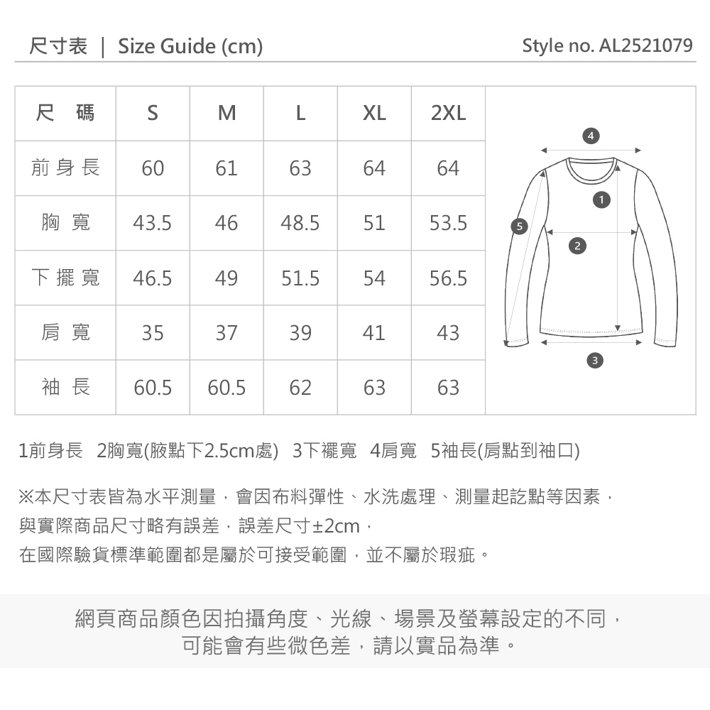 尺寸表 | ize Guide (cm)尺碼 SMXL2XL前身長6061636464胸寬 43.54648.55153.5寬 46.54951.55456.5肩寬 3537394143袖長 60.5 60.5626363Style no. AL252107931前身長 2胸寬(腋點下2.5cm處) 3下擺寬 4肩寬 5袖長(肩點到袖口)※本尺寸表皆為水平測量,會因布料彈性、水洗處理、測量起訖點等因素,與實際商品尺寸略有誤差,誤差尺寸±2cm,在國際驗貨標準範圍都是屬於可接受範圍,並不屬於瑕疵。網頁商品顏色因拍攝角度、光線、場景及螢幕設定的不同,可能會有些微色差,請以實品為準。