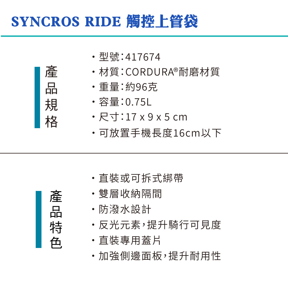SYNCROS RIDE 觸控上管袋型號:417674材質:CORDURA®耐磨材質重量:約96克容量:0.75L尺寸:17 x 9x5cm可放置手機長度16cm以下裝或可拆式綁帶雙層收納隔間防潑水設計反光元素,提升騎行可見度直裝專用蓋片加強側邊面板,提升耐用性