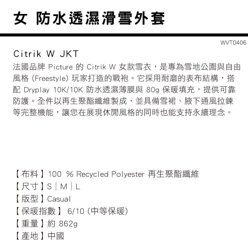 女 防水透濕滑雪外套Citrik W JKT法國品牌 Picture 的 Citrik W 女款雪衣,是專為雪地公園與自由風格(Freestyle)玩家打造的戰袍。它採用耐磨的表布結構,搭 Dryplay 10K/10K 防水透濕薄膜與 80g 保暖填充,提供可靠防護。全件以再生聚酯纖維製成,並具備雪裙、腋下通風拉鍊等完整機能,讓您在展現休閒風格的同時也能支持永續理念。【布料】100 % Recycled Polyester 再生聚酯纖維【尺寸】S|【版型】Casual【保暖指數】 6/10 (中等保暖)【重量】約862g【產地】中國