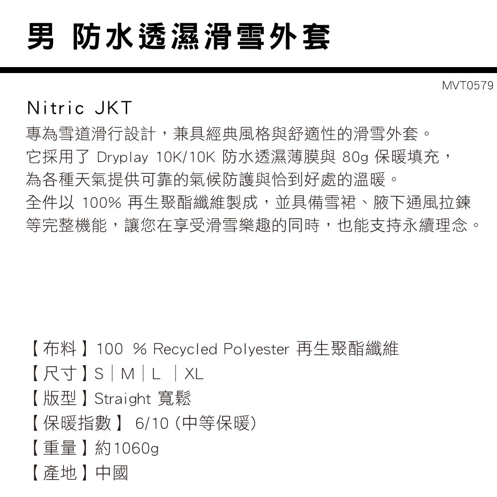 男 防水透濕滑雪外套Nitric JKTMVT0579專為雪道滑行設計,兼具經典風格與舒適性的滑雪外套。它採用了 Dryplay 10K/10K 防水透濕薄膜與 80g 保暖填充,為各種天氣提供可靠的氣候防護與恰到好處的溫暖。全件以 100% 再生聚酯纖維製成,並具備雪裙、腋下通風拉鍊等完整機能,讓您在享受滑雪樂趣的同時,也能支持永續理念。【布料】100 % Recycled Polyester 再生聚酯纖維【尺寸】S|M|L |XL【版型】Straight 寬鬆【保暖指數】 6/10 (中等保暖)【重量】約1060g【產地】中國