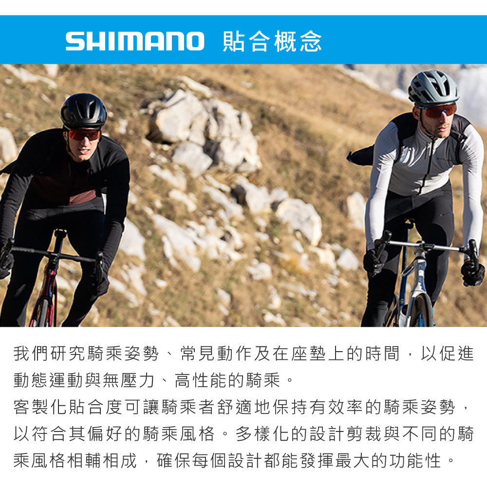SHIMANO 貼合概念我們研究騎乘姿勢、常見動作及在座墊上的時間,以促進動態運動與無壓力、高性能的騎乘。客製化貼合度可讓騎乘者舒適地保持有效率的騎乘姿勢,以符合其偏好的騎乘風格。多樣化的設計剪裁與不同的騎乘風格相輔相成,確保每個設計都能發揮最大的功能性。
