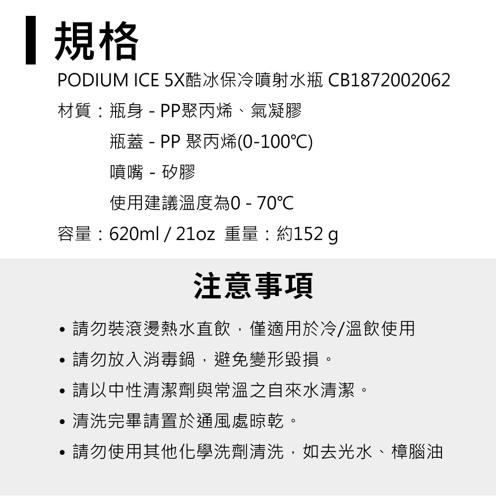 規格PODIUM ICE 5X酷冰保冷噴射水瓶 CB1872002062材質:瓶身 - PP聚丙烯、氣凝膠瓶蓋 - PP 聚丙烯(0-100)噴嘴 - 矽膠使用建議溫度為0-70℃容量:620ml / 21oz 重量:約152 注意事項請勿裝滾燙熱水直飲,僅適用於冷/溫飲使用請勿放入消毒鍋,避免變形毀損。請以中性清潔劑與常溫之自來水清潔。清洗完畢請置於通風處晾乾。請勿使用其他化學洗劑清洗,如去光水、樟腦油
