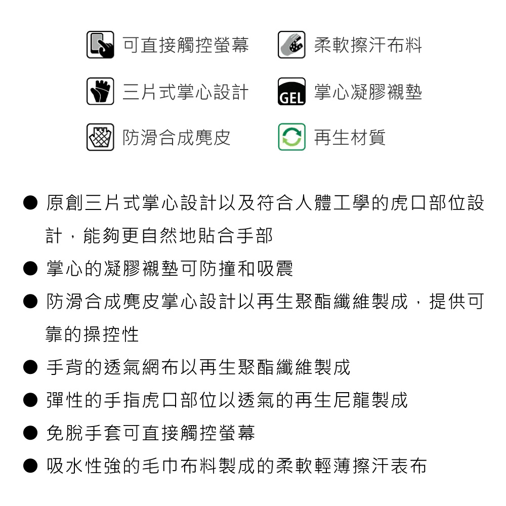 可直接觸控螢幕 柔軟擦汗布料三片式掌心設計 掌心凝膠襯墊 防滑合成麂皮 再生材質原創三片式掌心設計以及符合人體工學的虎口部位設計,能夠更自然地貼合手部掌心的凝膠襯墊可防撞和吸震防滑合成麂皮掌心設計以再生聚酯纖維製成,提供可靠的操控性手背的透氣網布以再生聚酯纖維製成彈性的手指虎口部位以透氣的再生尼龍製成免手套可直接觸控螢幕吸水性強的毛巾布料製成的柔軟輕薄擦汗表布