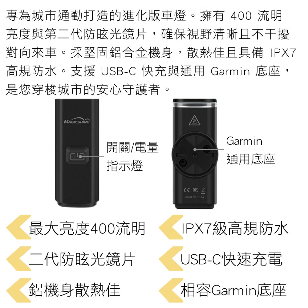 專為城市通勤打造的進化版車燈。擁有 400 流明亮度與第二代防眩光鏡片,確保視野清晰且不干擾對向來車。採堅固鋁合金機身,散熱佳且具備 IPX7高規防水。支援 USB-C 快充與通用 Garmin 底座,是您穿梭城市的安心守護者。MAGICSHINE開關/電量指示燈 FCINPUT  Garmin通用底座最大亮度400流明二代防眩光鏡片鋁機身散熱佳IPX7級高規防水USB-C快速充電相容Garmin底座