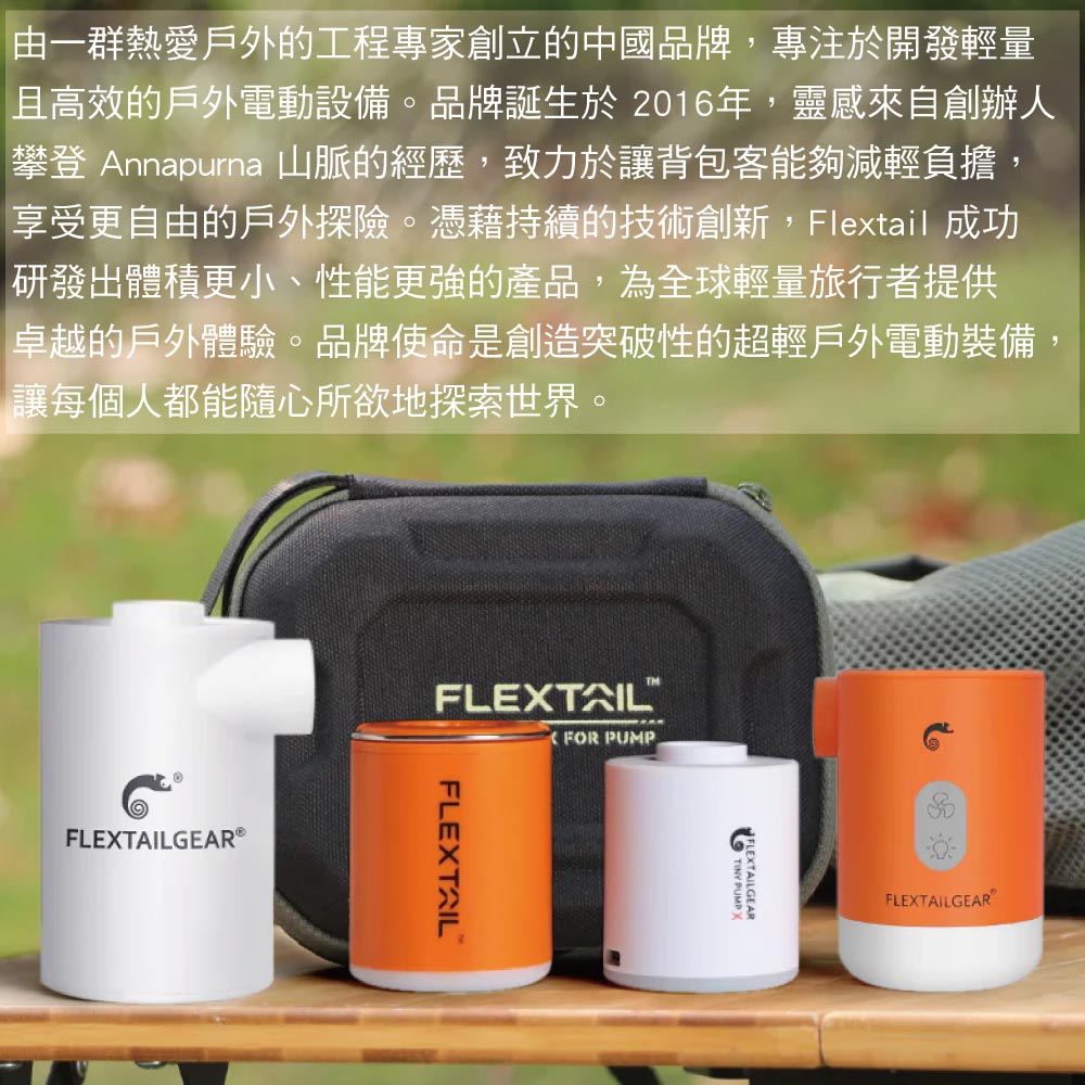由一群熱愛戶外的工程專家創立的中國品牌,專注於開發輕量且高效的戶外電動設備。品牌誕生於2016年,靈感來自創辦人攀登 Annapurna 山脈的經歷,致力於讓背包客能夠減輕負擔,享受更自由的戶外探險。憑藉持續的技術創新,Flextail 成功研發出體積更小、性能更強的產品,為全球輕量旅行者提供卓越的戶外體驗。品牌使命是創造突破性的超輕戶外電動裝備讓每個人都能隨心所欲地探索世界。GEAR®FLETAILTMFOR PUMPFLEXTAILTINY PUMP XEXTAILGEARFLEXTAILGEAR