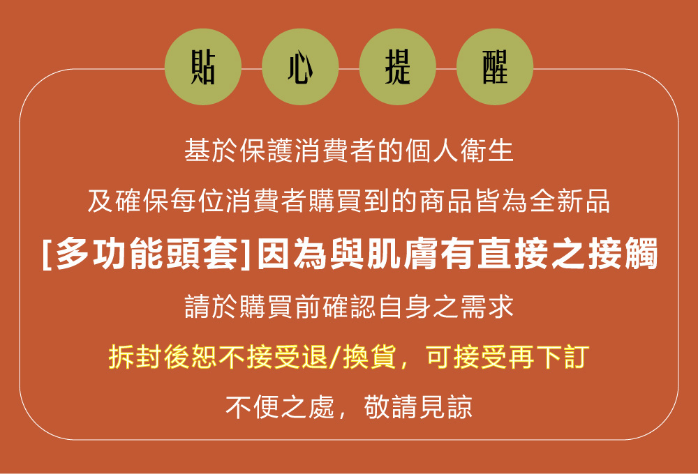 貼 心提醒基於保護消費者的個人衛生及確保每位消費者購買到的商品皆為全新品[多功能頭套]因為與肌膚有直接之接觸請於購買前確認自身之需求拆封後恕不接受退/換貨,可接受再下訂不便之處,敬請見諒