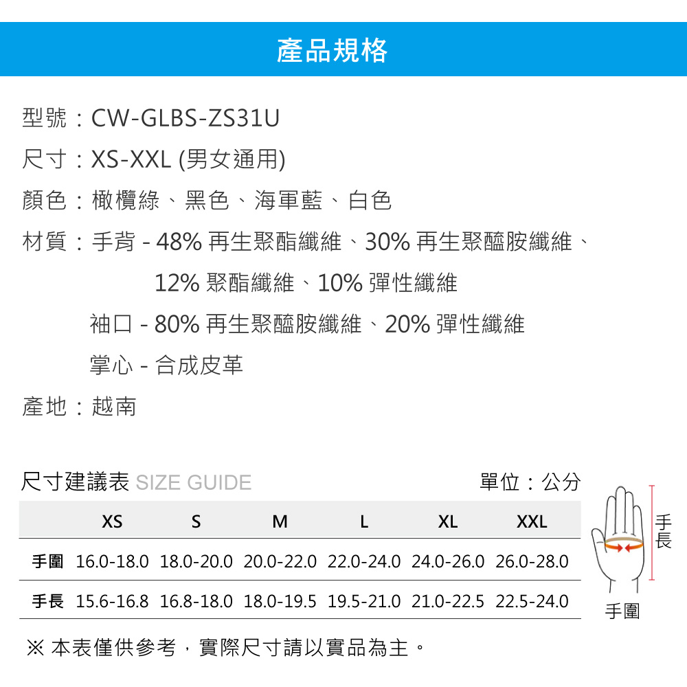 產品規格型號:CW-GLB-ZS31U尺寸:-XXL (男女通用)顏色:橄欖綠、黑色、海軍藍、白色材質:背-48%再生聚酯纖維、30%再生聚醯胺纖維、12% 聚酯纖維、10% 彈性纖維袖口 - 80% 再生聚醯胺纖維、20% 彈性纖維掌心 - 合成皮革產地:越南尺寸建議表 SIZE GUIDE單位:公分XSSMLXLXXL16.0-18.0 18.0-20.0 20.0-22.0 22.0-24.0 24.0-26.0 26.0-28.015.6-16.8 16.8-18.0 18.0-19.5 19.5-21.0 21.0-22.5 22.5-24.0 本表僅供參考,實際尺寸請以實品為主。手圍手