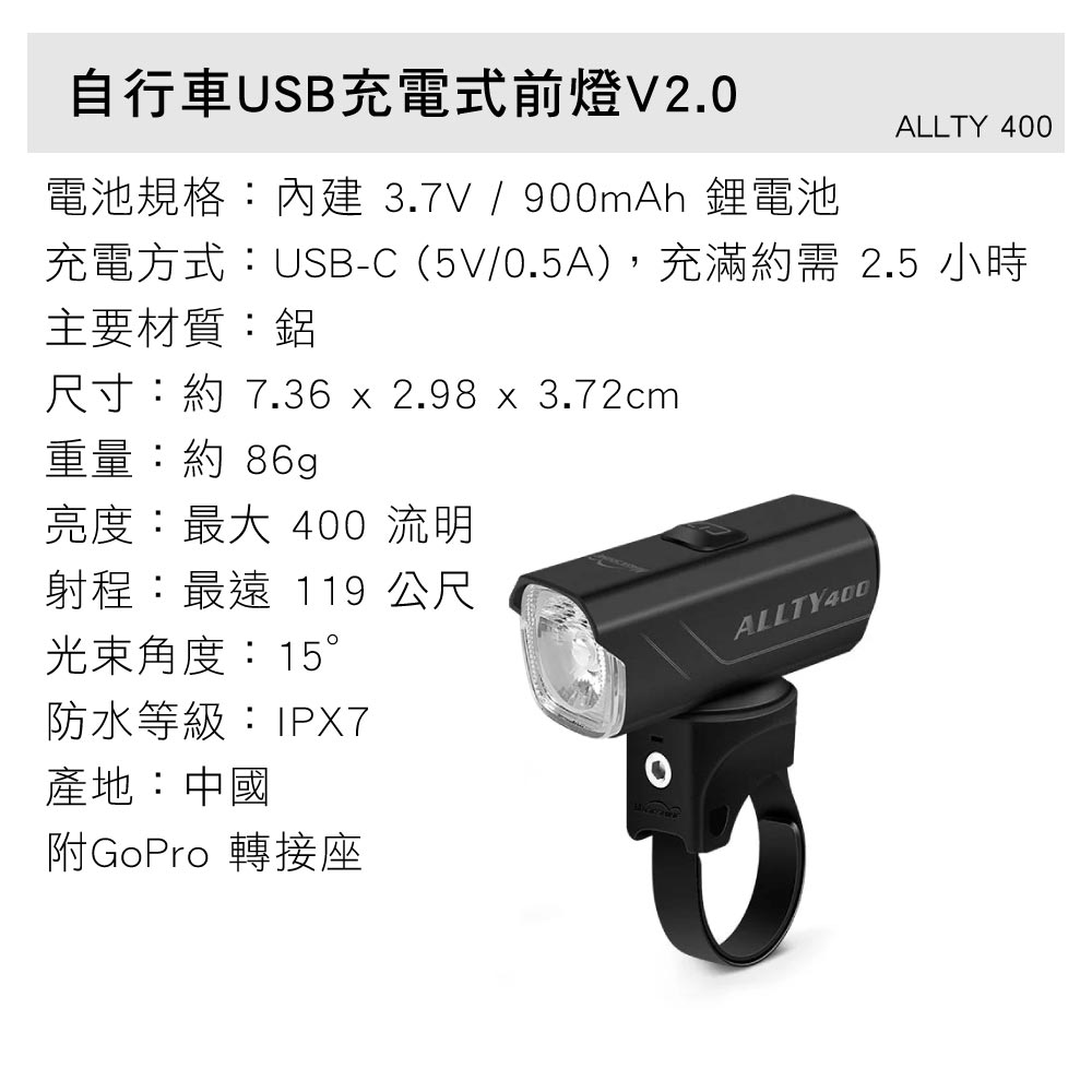 自行車USB充電式前燈V2.0電池規格:內建3.7V/900mAh 鋰電池ALLTY 400充電方式:USB-C (5V/0.5A),充滿約需2.5 小時主要材質:鋁尺寸:約 7.36 x 2.98 x 3.72cm重量:約 86g亮度:最大 400 流明射程:最遠 119 公尺光束角度:15°防水等級:IPX7產地:中國附GoPro 轉接座ALLTY400