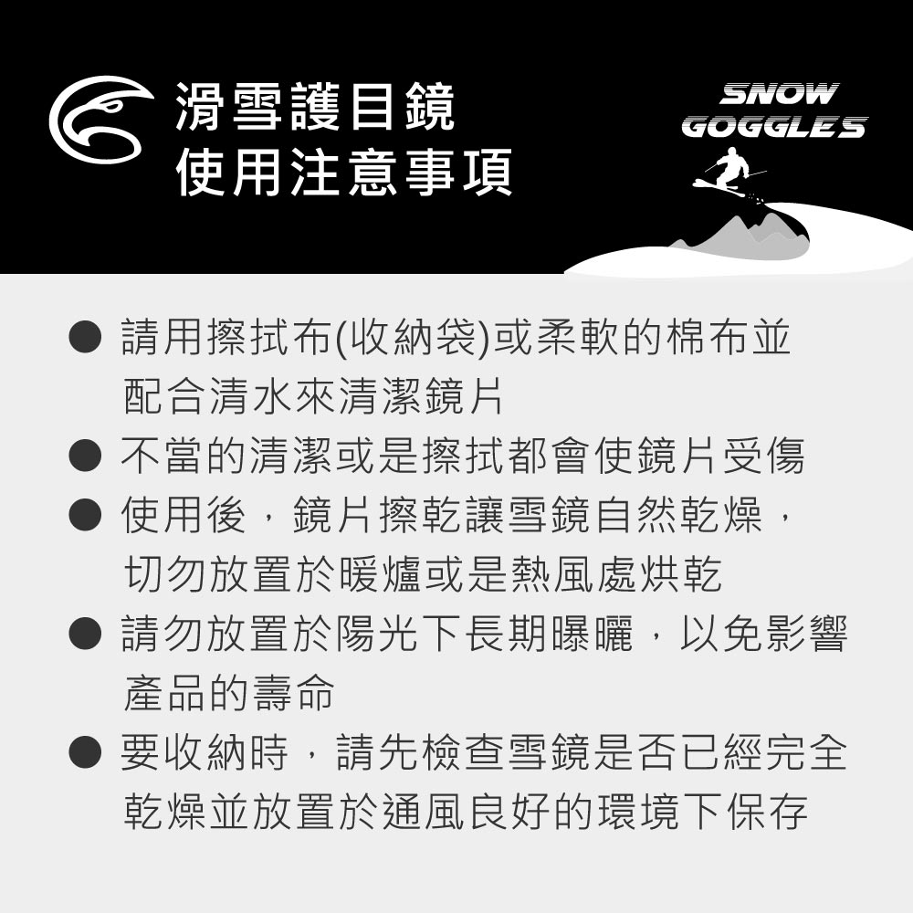 滑雪護目鏡SNOWGOGGLES使用注意事項請用擦拭布(收納袋)或柔軟的棉布並配合清水來清潔鏡片不當的清潔或是擦拭都會使鏡片受傷使用後,鏡片擦乾讓雪鏡自然乾燥,切勿放置於暖爐或是熱風處烘乾請勿放置於陽光下長期曝曬,以免影響產品的壽命要收納時,請先檢查雪鏡是否已經完全乾燥並放置於通風良好的環境下保存