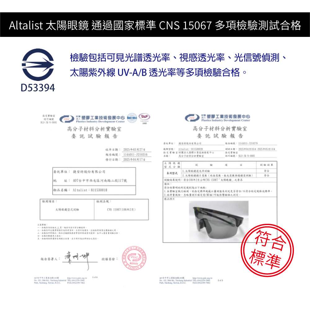 ltalist  通過國家 CS 15067 多項檢驗試合格檢驗包括可見光譜透光視感透光率、光信號偵、紫外 UVAB 透光率等多項檢驗合格D53394    Center高分子材料分析委託報告TAF膠工業技術發展中心  Development Center高分子材料分析委託報告 收件期 037日報告: 發行日期: 0417日實驗室塑工業技術發展中心實驗室A N太委託單位: 股份有限公司  率試驗 陽、鏡試驗 址: 407台中市區路二段117號物品名稱: Atalist:811530010:檢測法規:太陽眼鏡型式試驗 106月報告簽署人:授權簽發:    試驗結果說明:2月 太陽眼: 本實驗室檢測標以測是否/線準量測(。  -符合標準