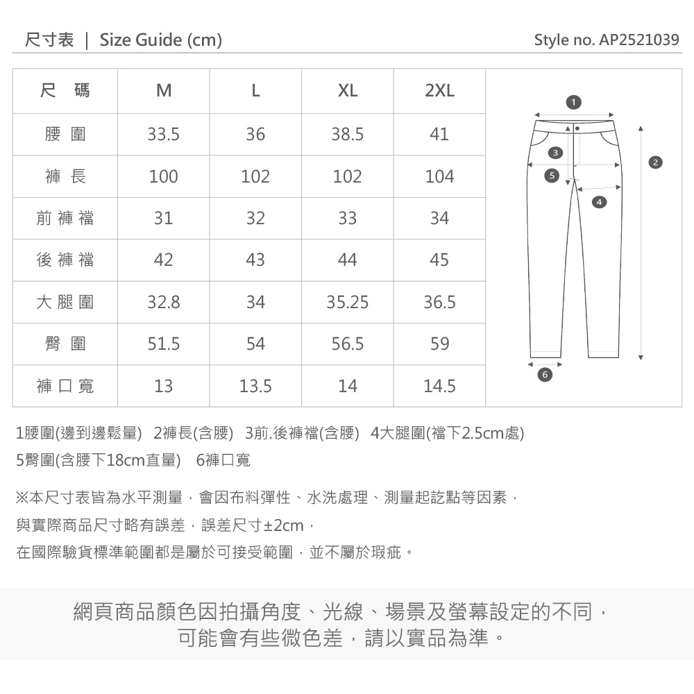 尺寸表  Size Guide (cm)Style no. AP252109尺碼MLXL2XL33.53638.541褲 長100102102104前褲襠31323334後褲襠42434445大腿圍32.83435.2536.5臀圍51.55456.559褲口寬1313.51414.51圍(邊到邊鬆量) 2褲長(含) 3前.後褲襠(含腰) 4大腿圍(襠下2.5cm處)5臀圍(含腰下18cm直量) 6褲口寬※本尺寸表皆為水平測量會因布料彈性、水洗處理、測量起訖點等因素,與實際商品尺寸略有誤差,誤差尺寸±2cm,在國際驗貨標準範圍都是屬於可接受範圍,並不屬於瑕疵。網頁商品顏色因拍攝角度、光線、場景及螢幕設定的不同,可能會有些微色差,請以實品為準。