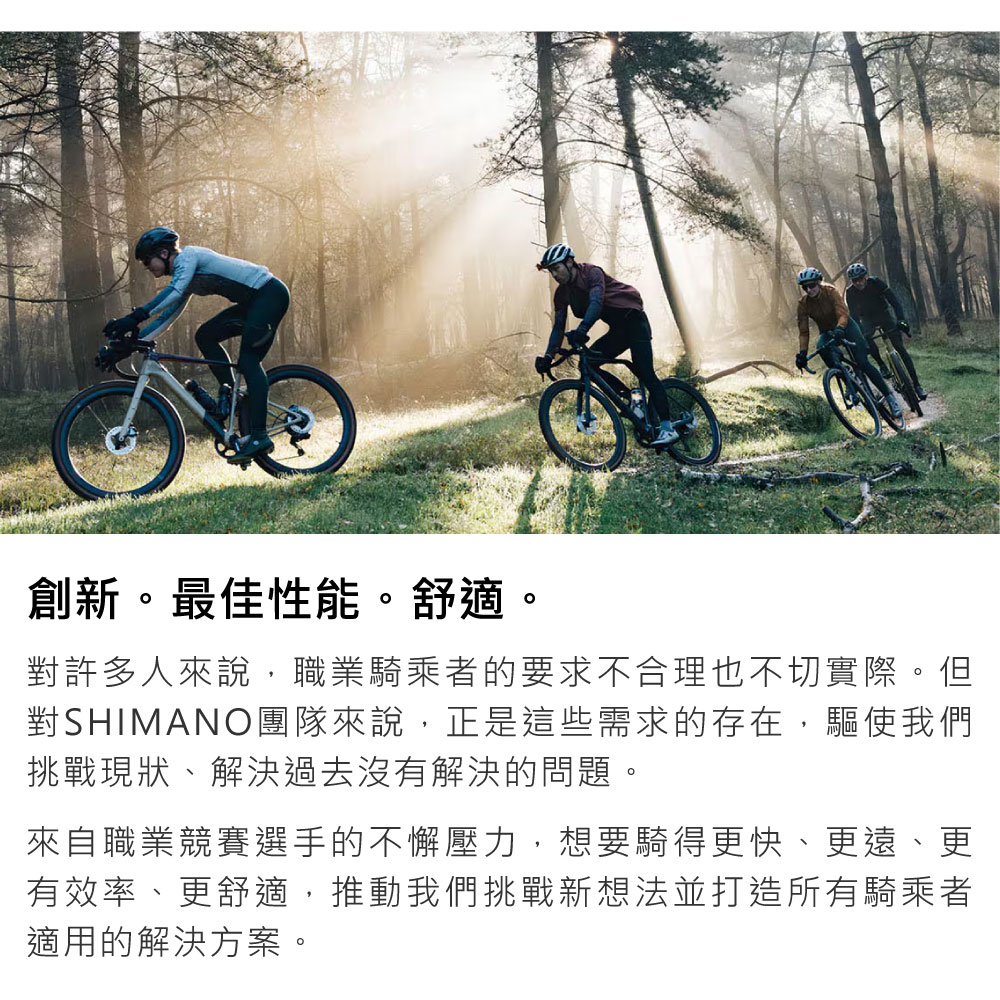 創新。最佳性能。舒適。對許多人來說,職業騎乘者的要求不合理也不切實際。但對SHIMANO團隊來說,正是這些需求的存在,驅使我們挑戰現狀、解決過去沒有解決的問題。來自職業競賽選手的不懈壓力,想要騎得更快、更遠、更有效率、更舒適,推動我們挑戰新想法並打造所有騎乘者適用的解決方案。