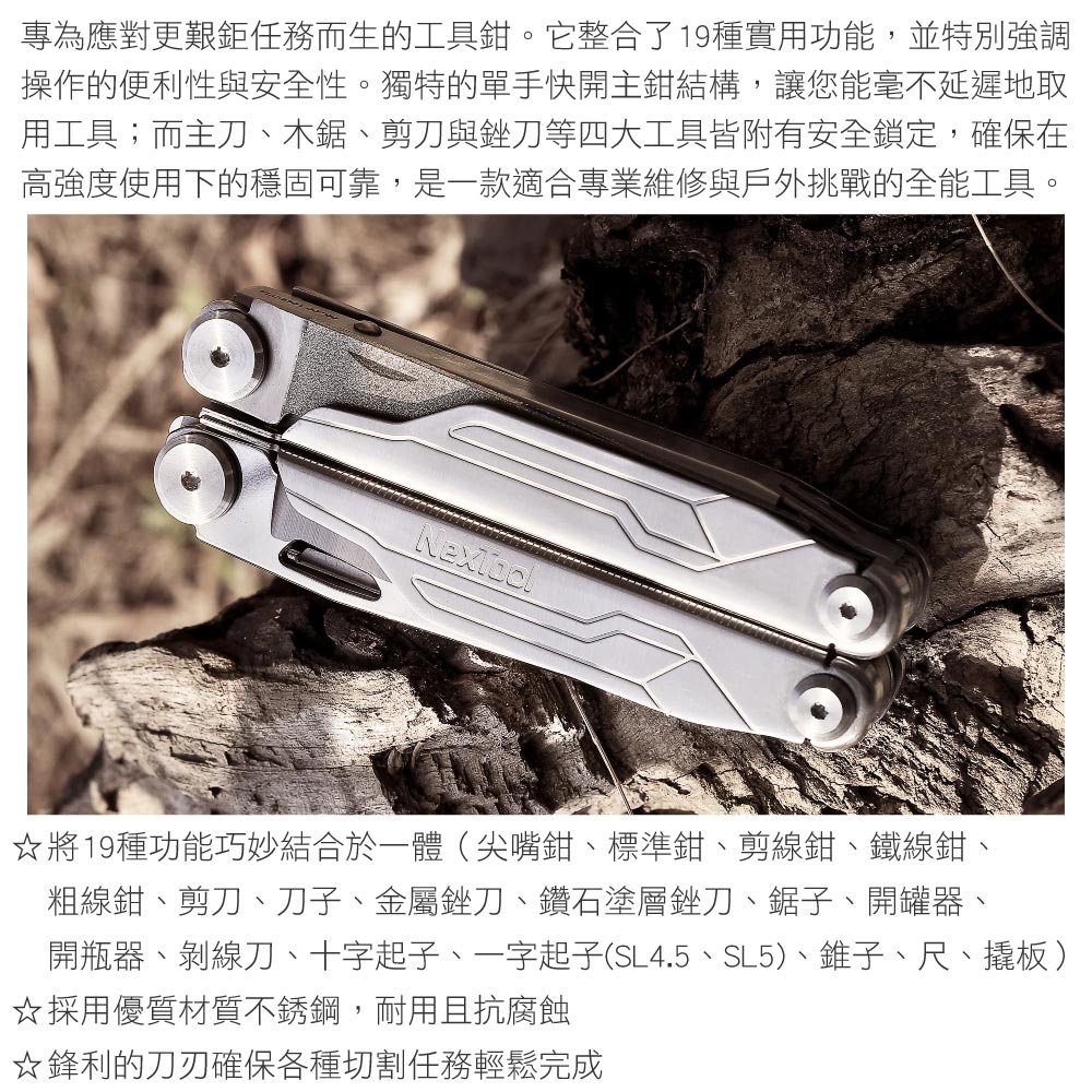 專為應對更艱鉅任務而生的工具鉗。它整合了19種實用功能,並特別強調操作的便利性與安全性。獨特的單手快開主鉗結構,讓您能毫不延遲地取用工具;而主刀、木鋸、剪刀與銼刀等四大工具皆附有安全鎖定,確保在高強度使用下的穩固可靠,是一款適合專業維修與戶外挑戰的全能工具。將19種功能巧妙結合於一體(尖嘴鉗、標準鉗、剪線鉗、鐵線鉗、粗線鉗、剪刀、刀子、金屬銼刀、鑽石塗層銼刀、鋸子、開罐器、開瓶器、剝線刀、十字起子、一字起子(SL4.5、SL5)、錐子、尺、板)☆採用優質材質不銹鋼,耐用且抗腐蝕☆鋒利的刀刃確保各種切割任務輕鬆完成