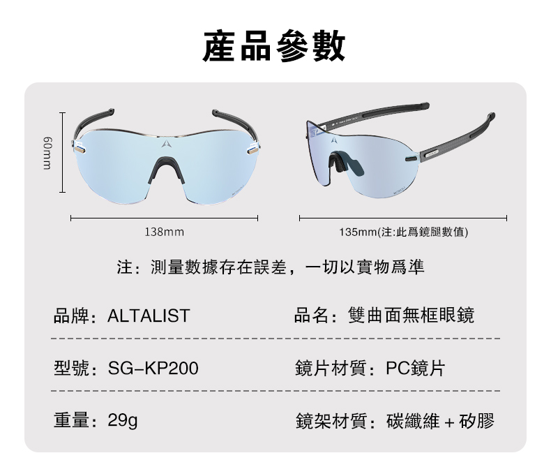 60mm產品參數138mm135mm(注:此爲鏡腿數值)注:測量數據存在誤差,一切以實物品牌:ALTALIST品名:雙曲面無框眼鏡型號:SGKP200鏡片材質:PC鏡片重量:29g鏡架材質:碳纖維+矽膠
