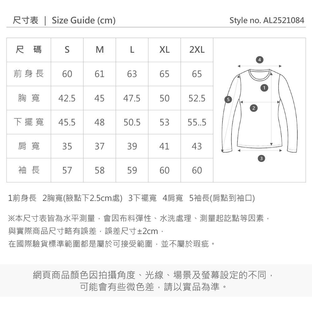 尺寸表 | ize Guide (cm)Style no. AL2521084尺碼SMXL2XL前身長6061636565胸寬42.5 454547.5505052.5下擺寬 45.54850.553肩寬 35373941433袖長 57585960601前身長 2胸寬(腋點下2.5cm處)3下擺寬 4肩寬 5袖長(肩點到袖口)※本尺寸表皆為水平測量,會因布料彈性、水洗處理、測量起訖點等因素,與實際商品尺寸略有誤差,誤差尺寸±2cm,在國際驗貨標準範圍都是屬於可接受範圍,並不屬於瑕疵。網頁商品顏色因拍攝角度、光線、場景及螢幕設定的不同,可能會有些微色差,請以實品為準。