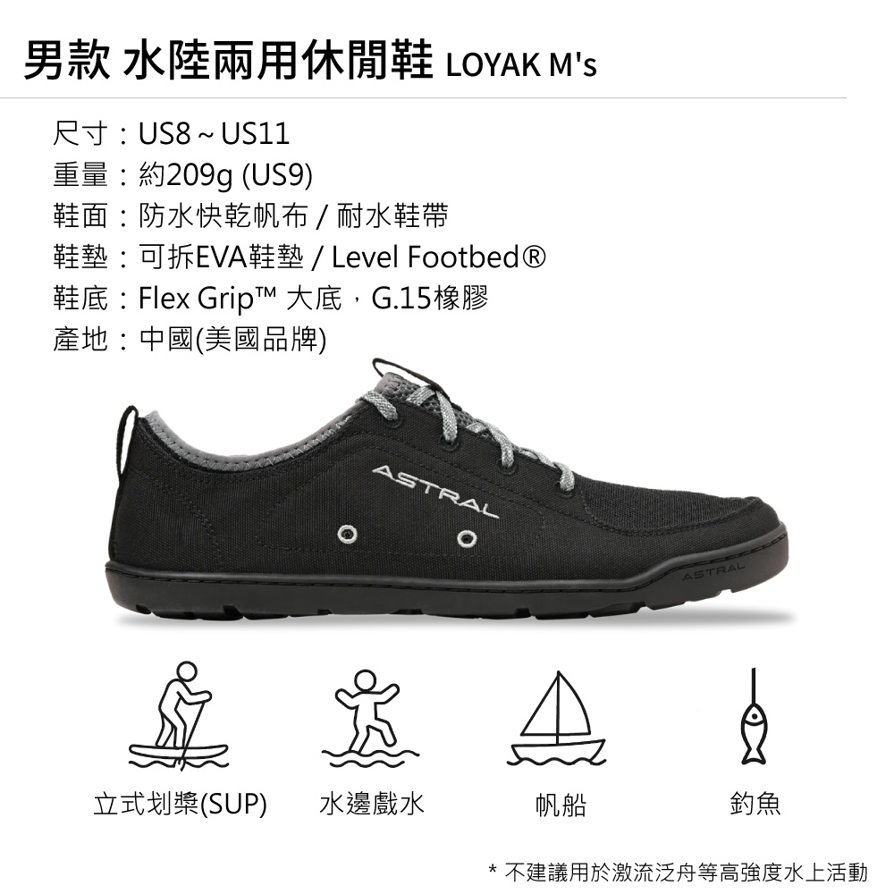 男款 水陸兩用休閒鞋 LOYAK MS尺寸US8~ US11重量約209g (US9)鞋面:防水快乾帆布/耐水鞋帶鞋墊:可拆EVA鞋墊/ Level Footbed®鞋底:Flex Grip™ 大底,G.15橡膠產地:中國(美國品牌)ASTRALASTRAL立式划槳(SUP)水邊戲水帆船釣魚* 不建議用於激流泛舟等高強度水上活動