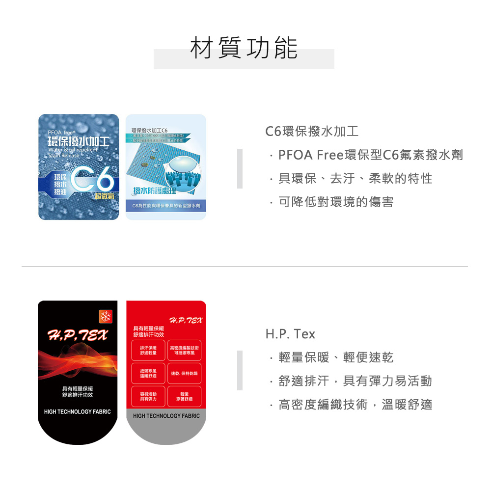 環保撥水加工 free*環保撥水加工Water &  repellent Release環保 材質功能撥水撥油撥水防護處理超微氣C6為性能與環保兼具的新型撥水劑C6環保撥水加工PFOA Free環保型C6氟素撥水劑具環保、去汙、柔軟的特性可降低對環境的傷害具有輕量保暖舒適排汗功效排汗保暖舒適輕量高密度編製技術可禦寒風具有輕量保暖舒適排汗功效HIGH TECHNOLOGY FABRIC抵寒風溫暖舒適速乾 保持乾燥輕便容易活動具有穿著舒適HIGH TECHNOLOGY FABRICH.P.Tex輕量保暖、輕便速乾舒適排汗,具有彈力易活動高密度編織技術,溫暖舒適