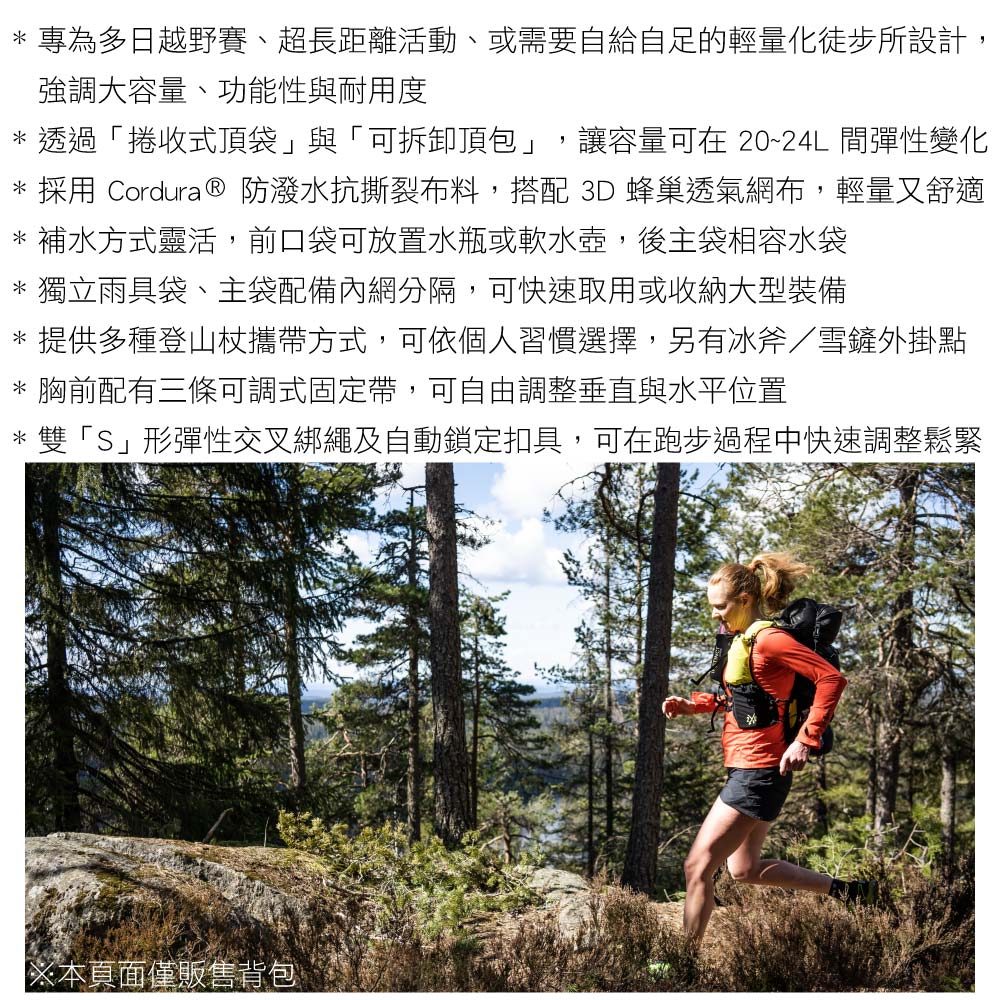 * 專為多日越野賽、超長距離活動、或需要自給自足的輕量化徒步所設計,強調大容量、功能性與耐用度* 透過「捲收式頂袋」與「可拆卸頂包」,讓容量可在 20~24L 彈性變化* 採用 Cordura ® 防潑水抗撕裂布料,搭配 3D 蜂巢透氣網布,輕量又舒適* 補水方式靈活,前口袋可放置水瓶或軟水壺,後主袋相容水袋* 獨立雨具袋、主袋配備內網分隔,可快速取用或收納大型裝備* 提供多種登山杖攜帶方式,可依個人習慣選擇,另有冰斧/雪鏟外掛點* 胸前配有三條可調式固定帶,可自由調整垂直與水平位置* 雙「S」形彈性交叉綁繩及自動鎖定扣具,可在跑步過程中快速調整鬆緊※本頁面僅販售背包