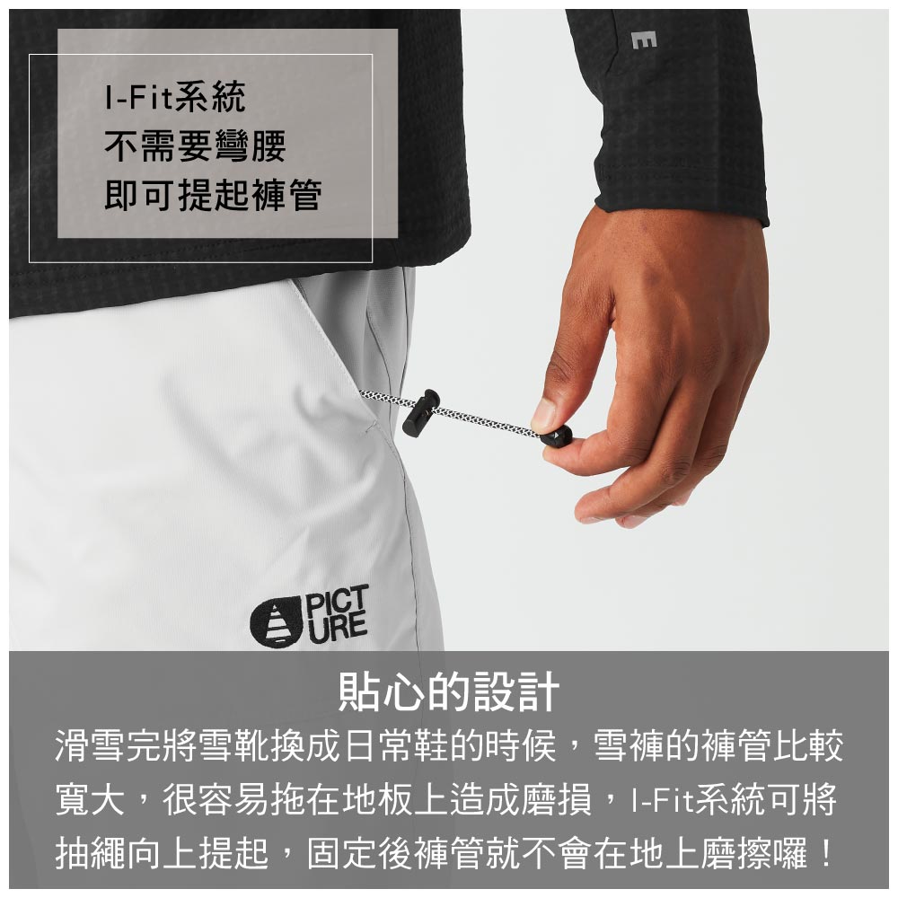 -Fit系統不需要彎腰即可提起褲管PICTURE貼心的設計滑雪完將雪靴換成日常鞋的時候雪褲的褲管比較寬大,很容易拖在地板上造成磨損,I-Fit系統可將抽繩向上提起,固定後褲管就不會在地上磨擦囉!