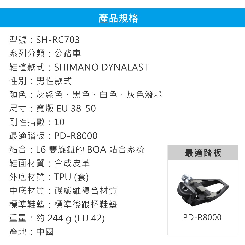型號SH-RC703產品規格系列分類公路車鞋楦款式:SHIMANO DYNALAST性別:男性款式顏色:灰綠色、黑色、白色、灰色潑墨尺寸:寬版  38-50剛性指數:10最適踏板:PD-R8000黏合:L6 雙旋鈕的 BOA 合系統最適踏板鞋面材質:合成皮革外底材質:TPU (套)中底材質:碳纖維複合材質標準鞋墊:標準後跟杯鞋墊重量:約 244 g (EU 42)產地:中國PD-R8000