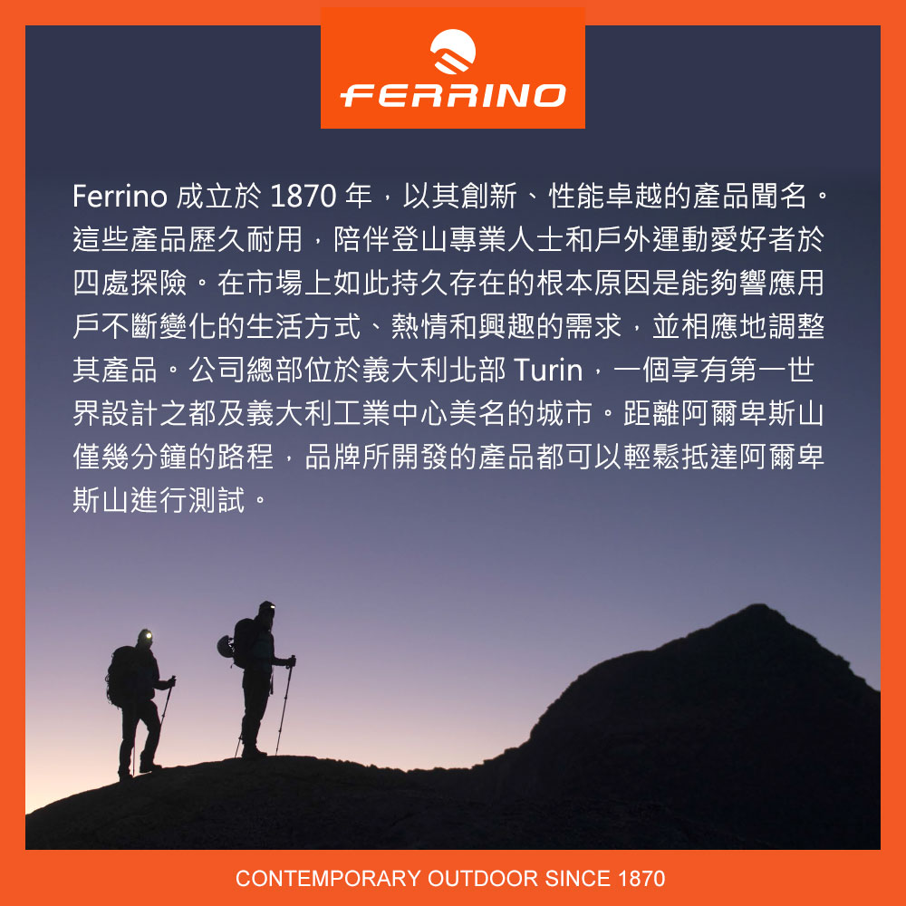 FERRINOFerrino 成立於 1870 年以其創新、性能卓越的產品聞名。這些產品歷久耐用,陪伴登山專業人士和戶外運動愛好者於四處探險。在市場上如此持久存在的根本原因是能夠響應用戶不斷變化的生活方式、熱情和興趣的需求,並相應地調整其產品。公司總部位於義大利北部 Turin,一個享有第一世界設計之都及義大利工業中心美名的城市。距離阿爾卑斯山僅幾分鐘的路程,品牌所開發的產品都可以輕鬆抵達阿爾卑斯山進行測試。CONTEMPORARY OUTDOOR SINCE 1870