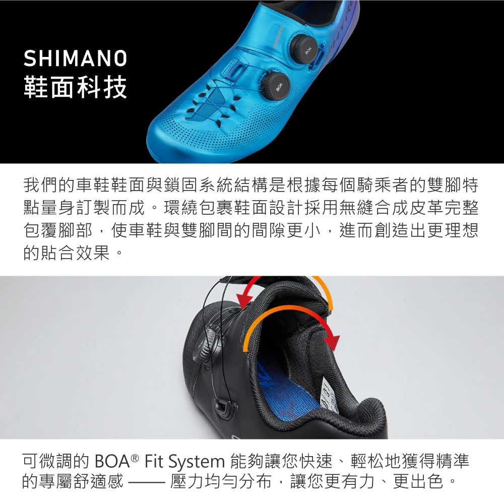 SHIMANO鞋面科技我們的車鞋鞋面與鎖固系統結構是根據每個騎乘者的雙腳特點量身訂製而成。環繞包裹鞋面設計採用無縫合成皮革完整包覆腳部,使車鞋與雙腳間的間隙更小,進而創造出更理想的貼合效果。可微調的 BOA® Fit System 能夠讓您快速、輕松地獲得精準壓力均勻分布,讓您更有力、更出色。的專屬舒適感