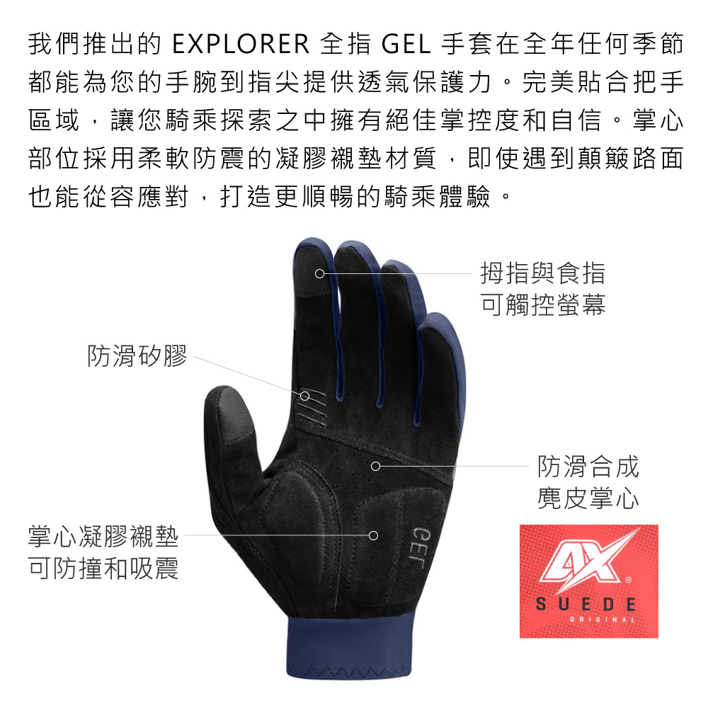 我們推出的 EPLORER 全指 GEL 手套在全年任何季節都能為您的手腕到指尖提供透氣保護力。完美貼合把手區域,讓您騎乘探索之中擁有絕佳掌控度和自信。掌心部位採用柔軟防震的凝膠襯墊材質,即使遇到顛簸路面也能從容應對,打造更順暢的騎乘體驗。拇指與食指可觸控螢幕防滑矽膠掌心凝膠襯墊可防撞和吸震防滑合成麂皮掌心XSUEDEORIGINAL
