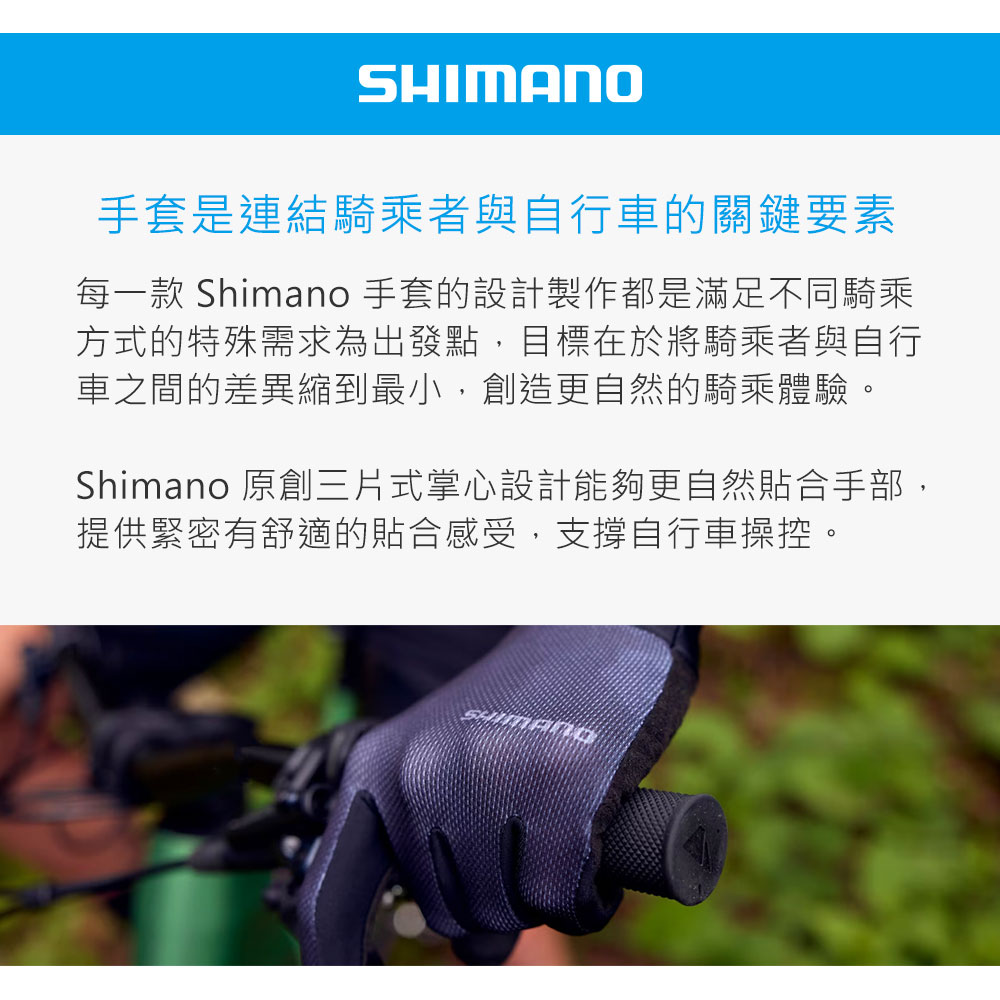 SHIMANO手套是連結騎乘者與自行車的關鍵要素每一款 Shimano 手套的設計製作都是滿足不同騎乘方式的特殊需求為出發點,目標在於將騎乘者與自行車之間的差異縮到最小,創造更自然的騎乘體驗。Shimano 原創三片式掌心設計能夠更自然合手部,提供緊密有舒適的貼合感受,支撐自行車操控。