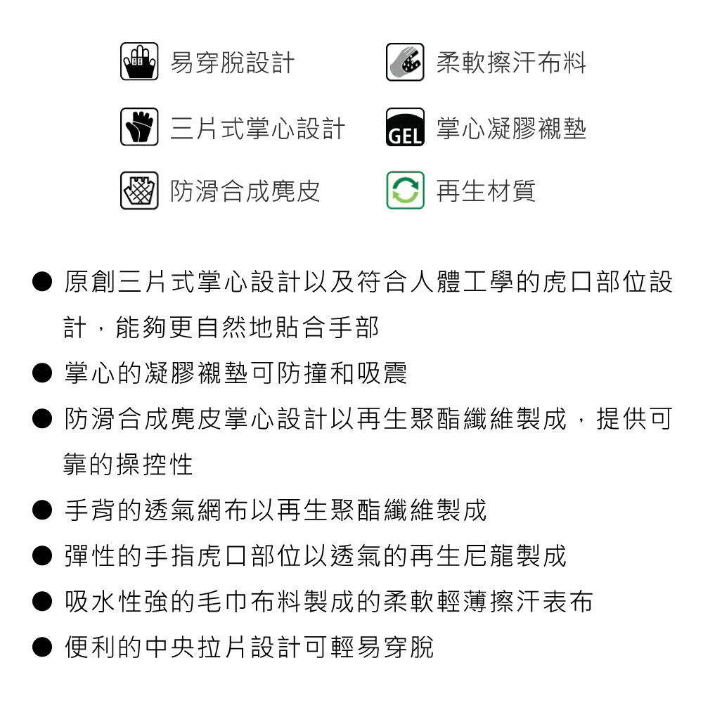 易穿脫設計三片式掌心設計 柔軟擦汗布料 掌心凝膠襯墊 防滑合成麂皮 再生材質原創三片式掌心設計以及符合人體工學的虎口部位設計,能夠更自然地貼合手部掌心的凝膠襯墊可防撞和吸震防滑合成麂皮掌心設計以再生聚酯纖維製成,提供可靠的操控性手背的透氣網布以再生聚酯纖維製成彈性的手指虎口部位以透氣的再生尼龍製成吸水性強的毛巾布料製成的柔軟輕薄擦汗表布● 便利的中央拉片設計可輕易穿脫