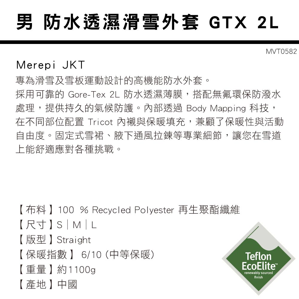 男 防水透濕滑雪外套 GTX 2LMerepi JKTMVT0582專為滑雪及雪板運動設計的高機能防水外套採用可靠的 Gore-Tex 2L 防水透濕薄膜,搭配無氟環保防潑水處理,提供持久的氣候防護。內部透過 Body Mapping 科技,在不同部位配置 Tricot 內襯與保暖填充,兼顧了保暖性與活動自由度。固定式雪裙、腋下通風拉鍊等專業細節,讓您在雪道上能舒適應對各種挑戰。【布料】100 % Recycled Polyester 再生聚酯纖維【尺寸】|M|L【版型】Straight【保暖指數】 6/10 (中等保暖)【重量】約1100g【產地】中國TeflonEcoEliterenewably sourcedfinish