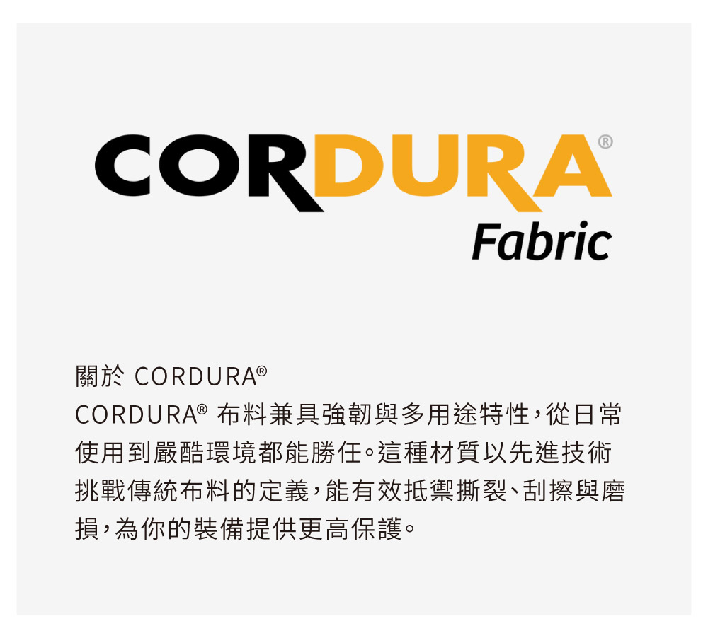 CORDURAFabric關於 CORDURA®CORDURA ® 布料兼具強韌與多用途特性,從日常使用到嚴酷環境都能勝任。這種材質以先進技術挑戰傳統布料的定義,能有效抵禦撕裂、刮擦與磨損,為你的裝備提供更高保護。