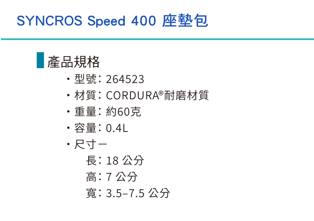 SYNCROS Speed 400 座墊包產品規格型號:264523材質:CORDURA®耐磨材質重量:約60克容量:0.4L・尺寸-長:18 公分高:7公分寬:3.5-7.5 公分