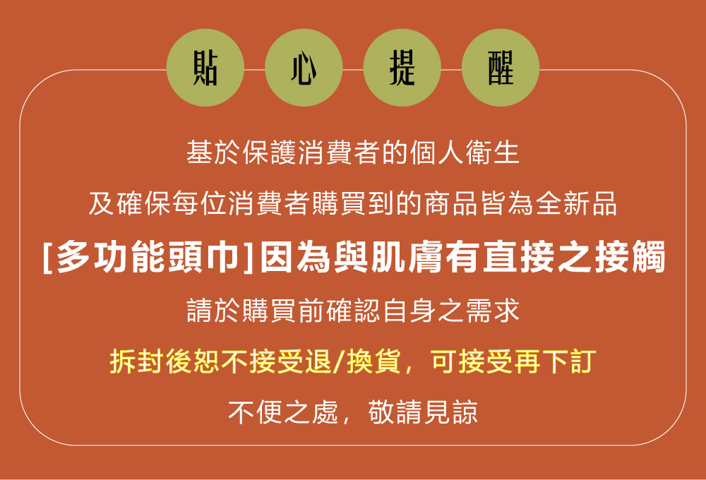 貼 心提醒基於保護消費者的個人衛生及確保每位消費者購買到的商品皆為全新品[多功能頭巾]因為與肌膚有直接之接觸請於購買前確認自身之需求拆封後恕不接受退/換貨,可接受再下訂不便之處,敬請見諒