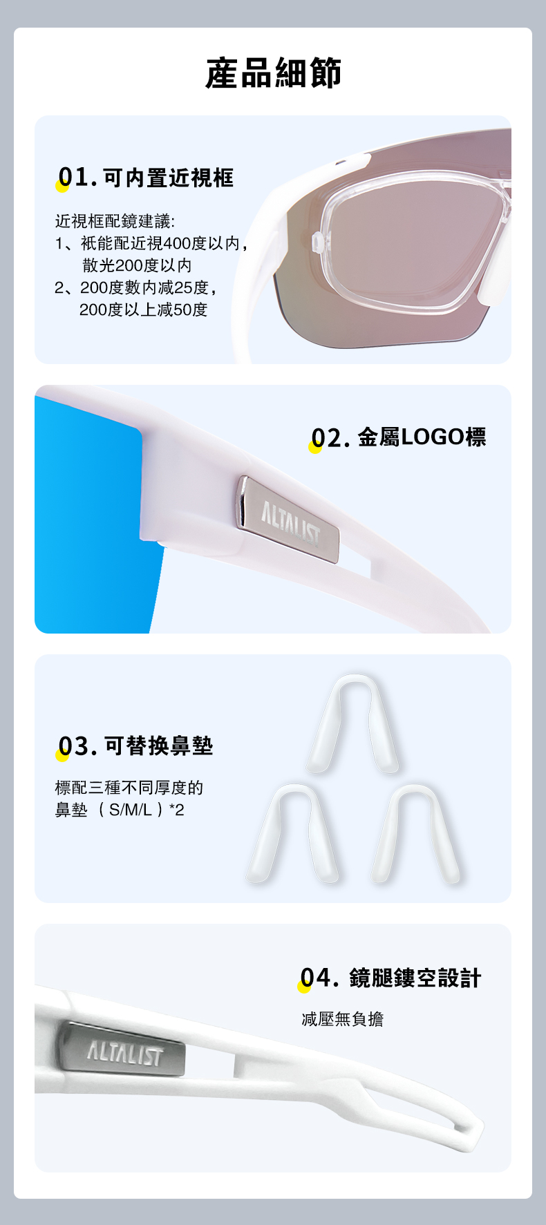 產品細節01.可内置近視框近視框配鏡建議:1、祇能配近視400度以内,散光200度以内2、200度數内减25度,200度以上减50度02. 金屬LOGO標03.可替换鼻墊標配三種不同厚度的鼻墊 S/M/L ) *2ALTALIST04. 鏡腿鏤空設計無負擔