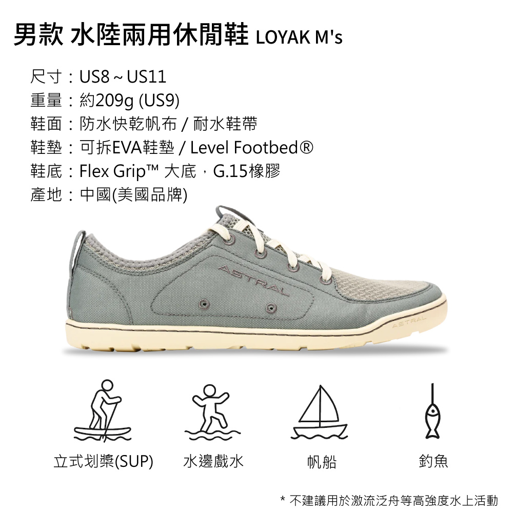 男款 水陸兩用休閒鞋 LOYAK MS尺寸US8~ US11重量約209g (US9)鞋面:防水快乾帆布/耐水鞋帶鞋墊:可拆EVA鞋墊/ Level Footbed®鞋底:Flex Grip™ 大底,G.15橡膠產地:中國(美國品牌)ASTRAL立式划槳(SUP)水邊戲水帆船ASTRAL釣魚* 不建議用於激流泛舟等高強度水上活動