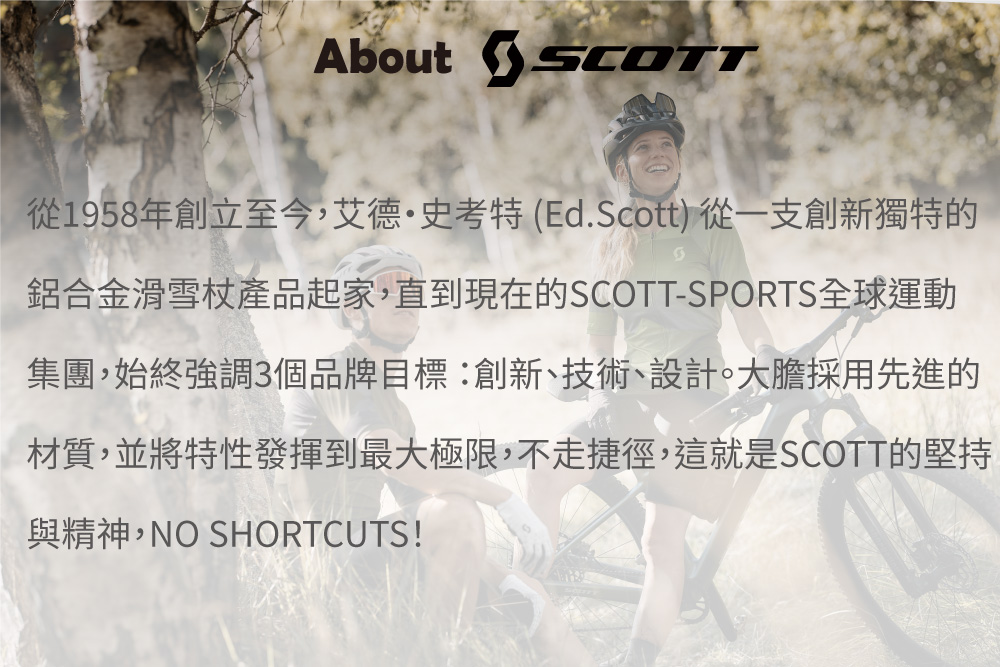 About 從1958年創立至今,艾德·史考特(Ed.Scott)從一支創新獨特的鋁合金滑雪杖產品起家,直到現在的SCOTT-SPORTS全球運動集團,始終強調3個品牌目標:創新、技術、設計。大膽採用先進的材質,並將特性發揮到最大極限,不走捷徑,這就是SCOTT的堅持與精神,NO SHORTCUTS!